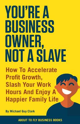 You're a Business Owner, Not a Slave: How to Accelerate Profit Growth, Slash Your Work Hours and Enjoy a Happier Family Life - Michael Guy Clark