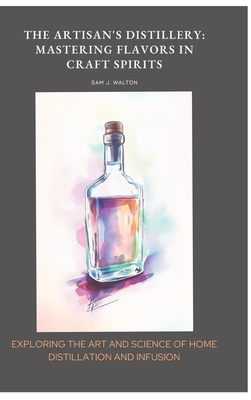 The Artisan's Distillery: Mastering Flavors in Craft Spirits: Exploring the Art and Science of Home Distillation and Infusion - Sam J. Walton