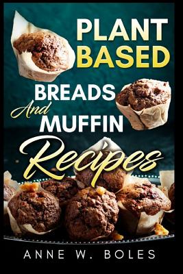 Plant Based Breads and Muffin Recipes: Beginner's Cookbook to Healthy Plant-Based Eating - Anne W. Boles