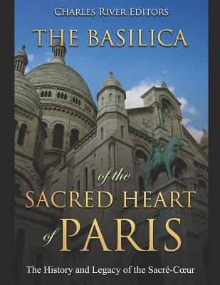 The Basilica of the Sacréd Heart of Paris: The History and Legacy of the Sacré-Coeur -