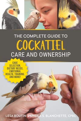 The Complete Guide to Cockatiel Care and Ownership: Proven Advice for New Owners on Cage Selection, Dietary Needs, Emotional Health, Training, and Bre - Lesa Boutin