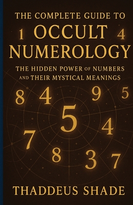 The Complete Guide to Occult Numerology: The Hidden Power of Numbers and Their Mystical Meanings - Thaddeus Shade