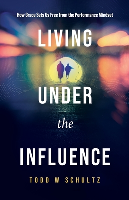 Living Under the Influence: How Grace Sets Us Free from the Performance Mindset - Todd W. Schultz