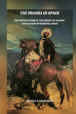 The Moors in Spain: The Untold Story of the Impact of Islamic Civilization on Medieval Spain - George R. Crossman