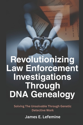Revolutionizing Law Enforcement Cold Case Investigations Through DNA Genealogy: Solving The Unsolvable Through Genetic Detective Work - James E. Lefemine