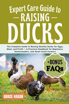 Expert Care Guide to Raising Ducks: The Complete Guide To Raising Healthy Ducks For Eggs, Meat, And Profit - A Practical Handbook For Beginners, Homes - Grace Hagan