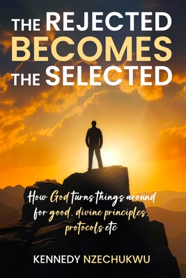 The Rejected Becomes the Selected: How God turns things around for good, divine principles, protocols etc - Kennedy Nzechukwu