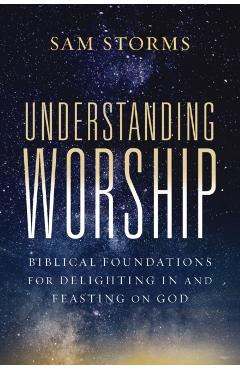 Understanding Worship: Biblical Foundations for Delighting in and Feasting on God - Sam Storms
