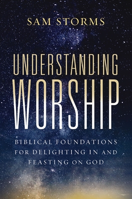 Understanding Worship: Biblical Foundations for Delighting in and Feasting on God - Sam Storms