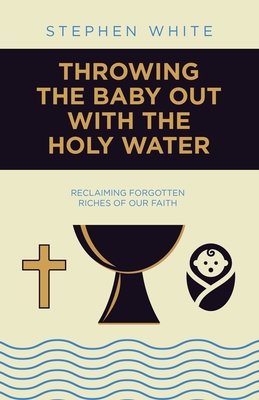Throwing the Baby Out with the Holy Water: Reclaiming Forgotten Riches of Our Faith - Stephen White