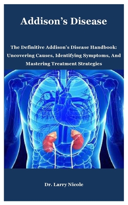 Addison's Disease: The Definitive Addison's Disease Handbook: Uncovering Causes, Identifying Symptoms, And Mastering Treatment Strategies - Larry Nicole