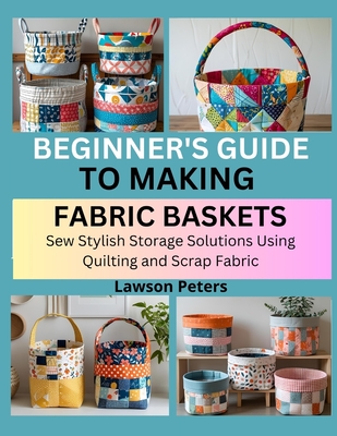 Beginner's Guide to Making Fabric Baskets: Sew Stylish Storage Solutions Using Quilting and Scrap Fabric - Lawson Peters