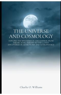 Poza produsului The Universe and Cosmology: Explore the mysteries of the cosmos, from the Big Bang theory to the latest discoveries in astronomy and astrophysics - Charlie O. Williams