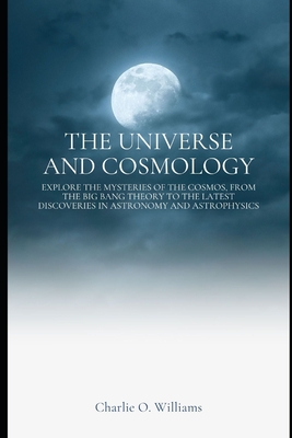 The Universe and Cosmology: Explore the mysteries of the cosmos, from the Big Bang theory to the latest discoveries in astronomy and astrophysics - Charlie O. Williams