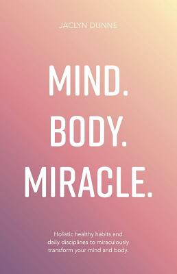 Mind. Body. Miracle.: Holistic Healthy Habits and Daily Disciplines to Miraculously Transform Your Mind and Body - Jaclyn Dunne