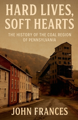 Hard Lives, Soft Hearts: The History of the Coal Region of Pennsylvania - John Frances