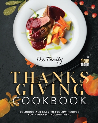 The Family Thanksgiving Cookbook: Delicious and Easy-to-Follow Recipes for a Perfect Holiday Meal - Pierre Gardner