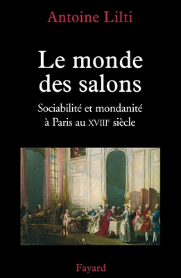 Le monde des salons: Sociabilité et mondanité à Paris au XVIIIe siècle - Antoine Lilti