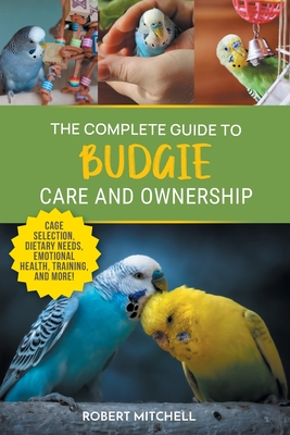 The Complete Guide to Budgie Care and Ownership: Supplies, Nutrition, Socialization, Hand Taming, Health Care, Training, Speaking, and Much More! - Robert Mitchell