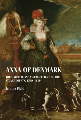 Anna of Denmark: The Material and Visual Culture of the Stuart Courts, 1589-1619 - Jemma Field