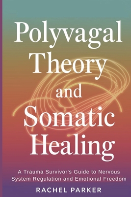 Polyvagal Theory and Somatic Healing: A Trauma Survivor's Guide to Nervous System Regulation and Emotional Freedom - Rachel Parker