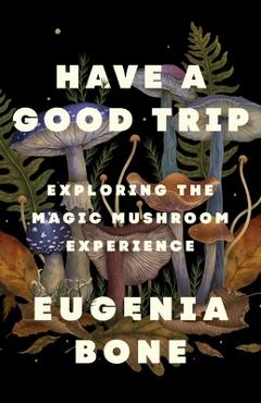 Coperta cărții 'Have a Good Trip: Exploring the Magic Mushroom Experience - Eugenia Bone'