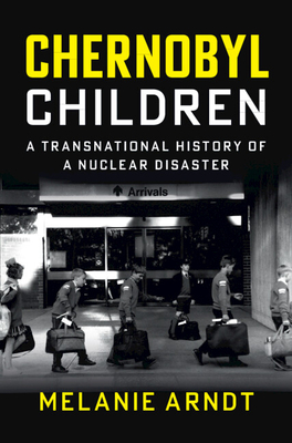 Chernobyl Children: A Transnational History of a Nuclear Disaster - Melanie Arndt