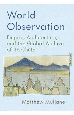 Poza produsului World Observation: Empire, Architecture, and the Global Archive of Itō Chūta - Matthew Mullane