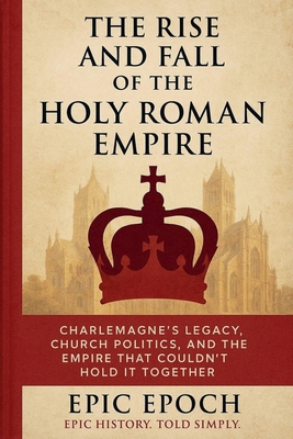 The Rise and Fall of the Holy Roman Empire: Charlemagne's Legacy, Church Politics, and the Empire That Couldn't Hold It Together - Epic Epoch