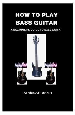 Coperta cărții 'How to Play Bass Guitar: A Beginner's Guide to Bass Guitar - Sarduav Austrious'