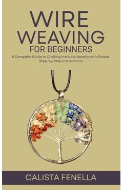 Coperta cărții 'Wire Weaving for Beginners: A Complete Guide to Crafting Intricate Jewelry with Simple, Step-by-Step Instructions -'