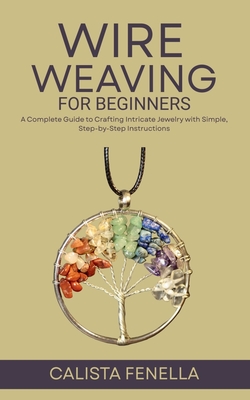Wire Weaving for Beginners: A Complete Guide to Crafting Intricate Jewelry with Simple, Step-by-Step Instructions - Calista Fenella