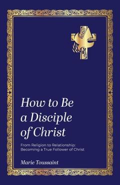 How to Be a Disciple of Christ: From Religion to Relationships, Becoming a True Follower of Christ - Marie Toussaint