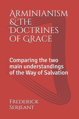 Arminianism &The Doctrines of Grace: Comparing the two main understandings of the Way of Salvation - Frederick Serjeant