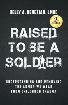 Raised to Be a Soldier: Understanding and Removing the Armor We Wear from Childhood Trauma - Kelly A. Nenezian