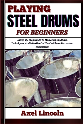 Playing Steel Drums for Beginners: A Step-By-Step Guide To Mastering Rhythms, Techniques, And Melodies On The Caribbean Percussion Instrument - Axel Lincoln