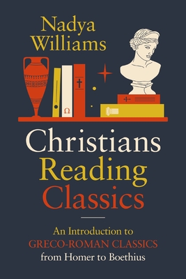 Christians Reading Classics: An Introduction to Greco-Roman Classics from Homer to Boethius - Nadya Williams
