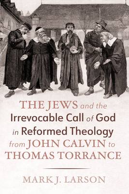 The Jews and the Irrevocable Call of God in Reformed Theology from John Calvin to Thomas Torrance - Mark J. Larson