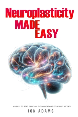 Neuroplasticity Made Easy: An Easy To Read Guide On The Foundations Of Neuroplasticity - Jon Adams