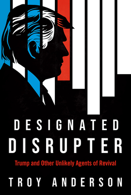 Designated Disrupter: Trump and Other Unlikely Agents of Revival - Troy Anderson