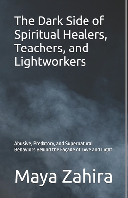 The Dark Side of Spiritual Healers, Teachers, and Lightworkers: Abusive, Predatory, and Supernatural Behaviors Behind the Façade of Love and Light - Maya Zahira