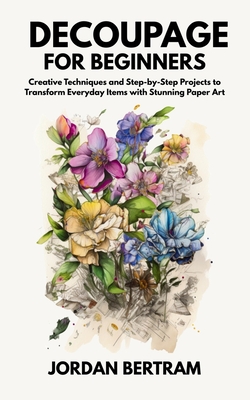 Decoupage for Beginners: Creative Techniques and Step-by-Step Projects to Transform Everyday Items with Stunning Paper Art - Jordan Bertram