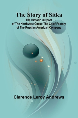 The Story of Sitka: The Historic Outpost of the Northwest Coast; The Chief Factory of the Russian American Company - Clarence Leroy Andrews