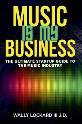 Music Is My Business: The Ultimate Startup Guide to the Music Industry - Wally Lockard