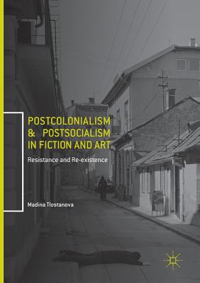 Postcolonialism and Postsocialism in Fiction and Art: Resistance and Re-Existence - Madina Tlostanova