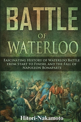 Battle of Waterloo: Fascinating History of Waterloo Battle From StartTo Finish, And The Fall of Napoleon Bonaparte - Hitori Nakamoto