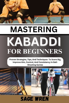 Mastering Kabaddi for Beginner: Proven Strategies, Tips, And Techniques To Score Big, Improve Aim, Control, And Consistency In Ball-Shooting Games - Sage Wren