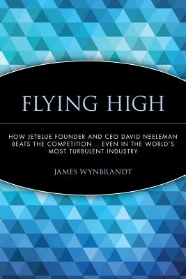 Flying High: How Jetblue Founder and CEO David Neeleman Beats the Competition... Even in the World's Most Turbulent Industry - James Wynbrandt