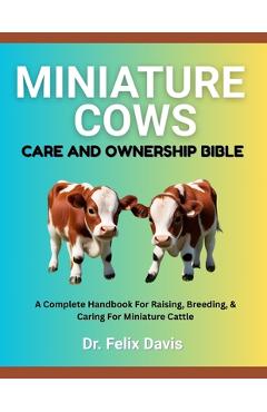 Coperta cărții 'Miniature Cows Care and Ownership Bible: A Complete Handbook For Raising, Breeding, & Caring For Miniature Cattle -'
