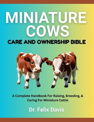 Miniature Cows Care and Ownership Bible: A Complete Handbook For Raising, Breeding, & Caring For Miniature Cattle - Felix Davis